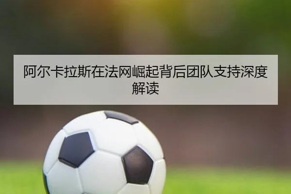 阿尔卡拉斯在法网崛起背后团队支持深度解读